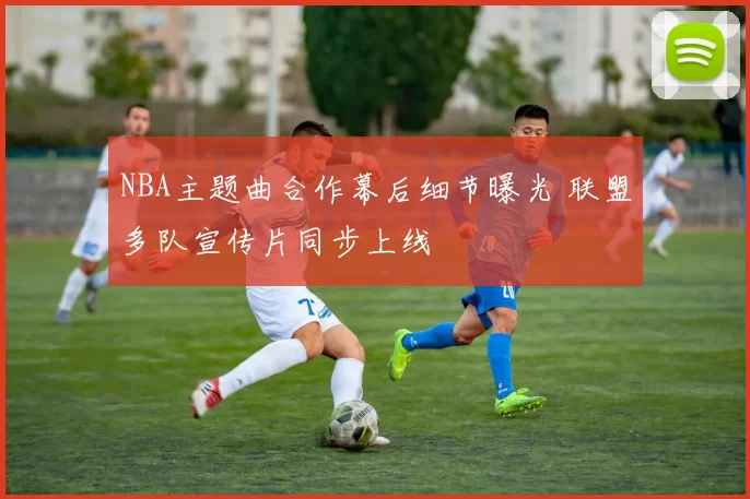 NBA主题曲合作幕后细节曝光 联盟多队宣传片同步上线