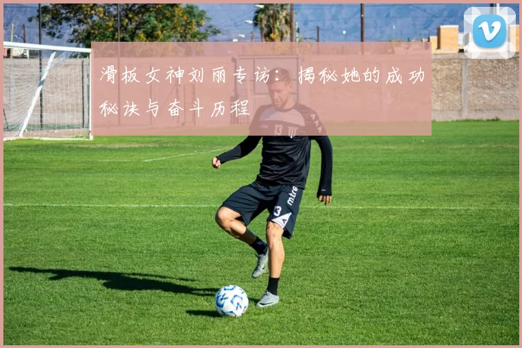 滑板女神刘丽专访：揭秘她的成功秘诀与奋斗历程