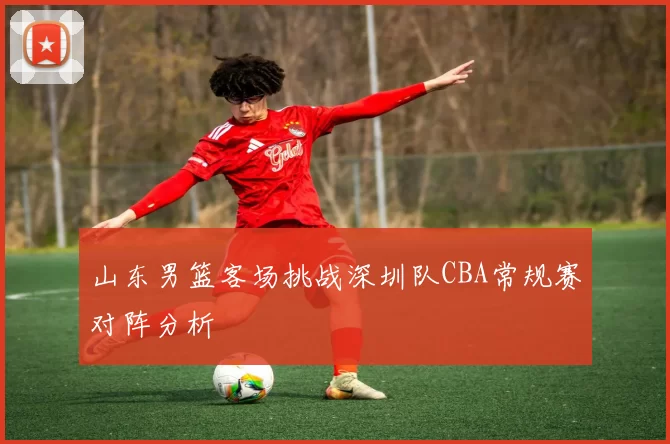 山东男篮客场挑战深圳队CBA常规赛对阵分析