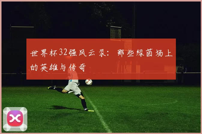 世界杯32强风云录:那些绿茵场上的英雄与传奇