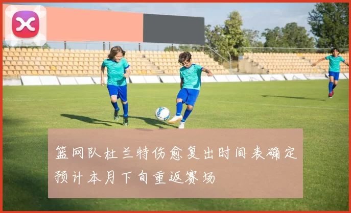 篮网队杜兰特伤愈复出时间表确定预计本月下旬重返赛场
