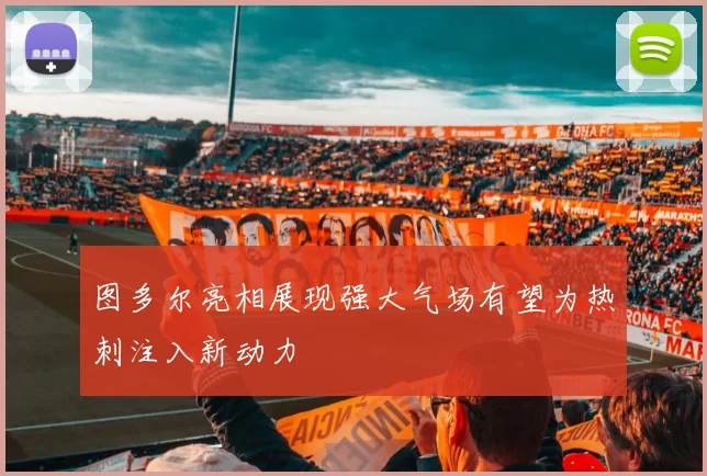 图多尔亮相展现强大气场有望为热刺注入新动力