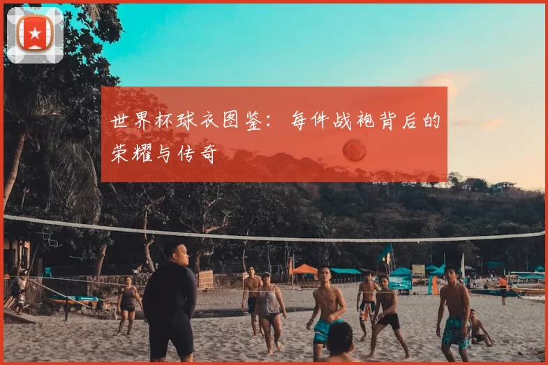 世界杯球衣图鉴:每件战袍背后的荣耀与传奇