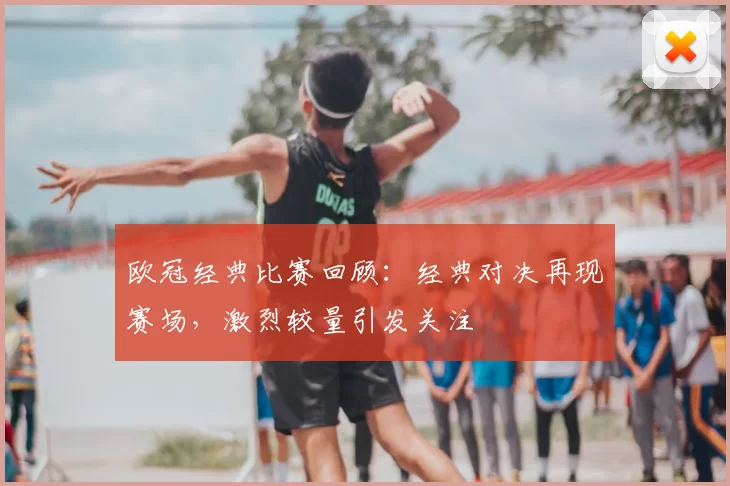 欧冠经典比赛回顾:经典对决再现赛场,激烈较量引发关注