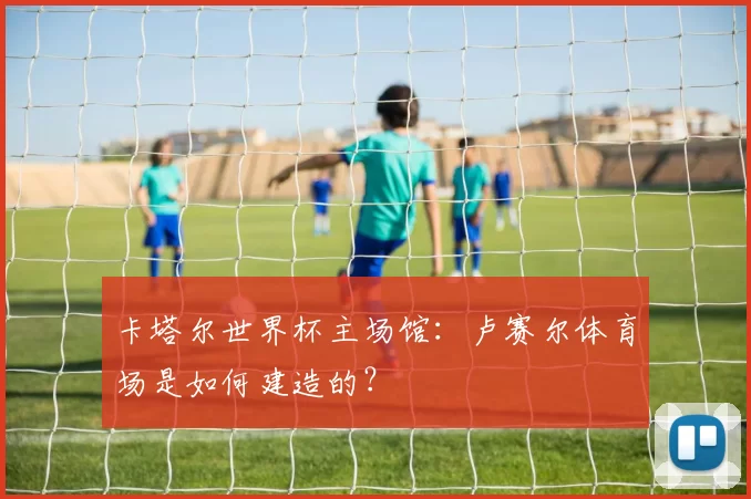 卡塔尔世界杯主场馆：卢赛尔体育场是如何建造的？