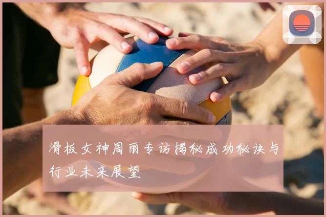 滑板女神周丽专访揭秘成功秘诀与行业未来展望