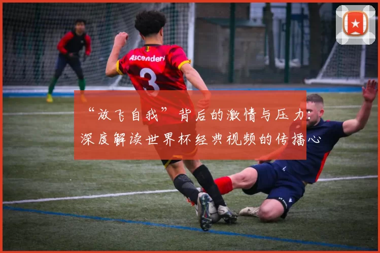 “放飞自我”背后的激情与压力：深度解读世界杯经典视频的传播心理学