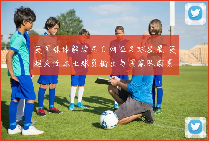 英国媒体解读尼日利亚足球发展 英超关注本土球员输出与国家队前景