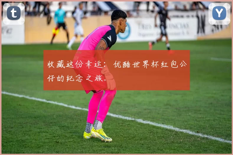 收藏这份幸运：优酷世界杯红包公仔的纪念之旅。