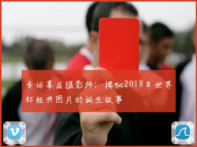 专访幕后摄影师:揭秘2018年世界杯经典图片的诞生故事